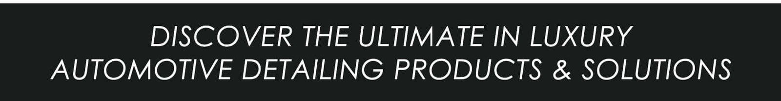 DISCOVER THE ULTIMATE IN LUXURY AUTOMOTIVE DETAILING PRODUCTS AND SOLUTIONS